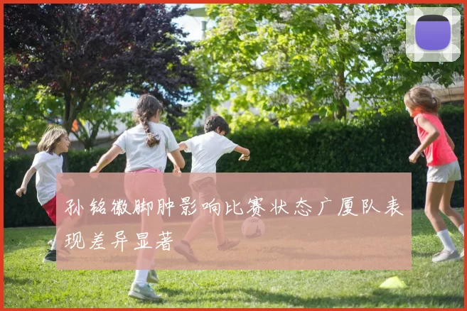 孙铭徽脚肿影响比赛状态广厦队表现差异显著