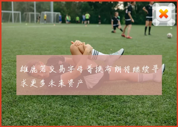 雄鹿若交易字母哥换布朗将继续寻求更多未来资产