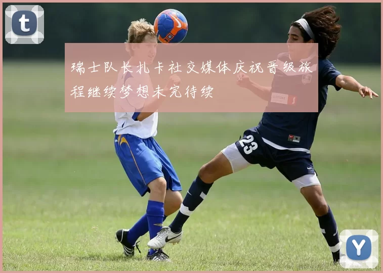 瑞士队长扎卡社交媒体庆祝晋级旅程继续梦想未完待续