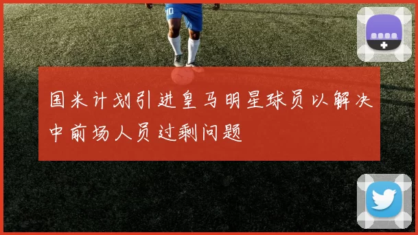 国米计划引进皇马明星球员以解决中前场人员过剩问题