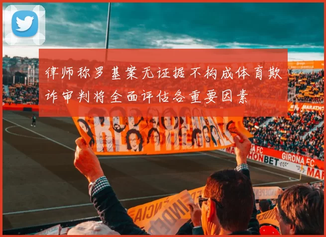 律师称罗基案无证据不构成体育欺诈审判将全面评估各重要因素