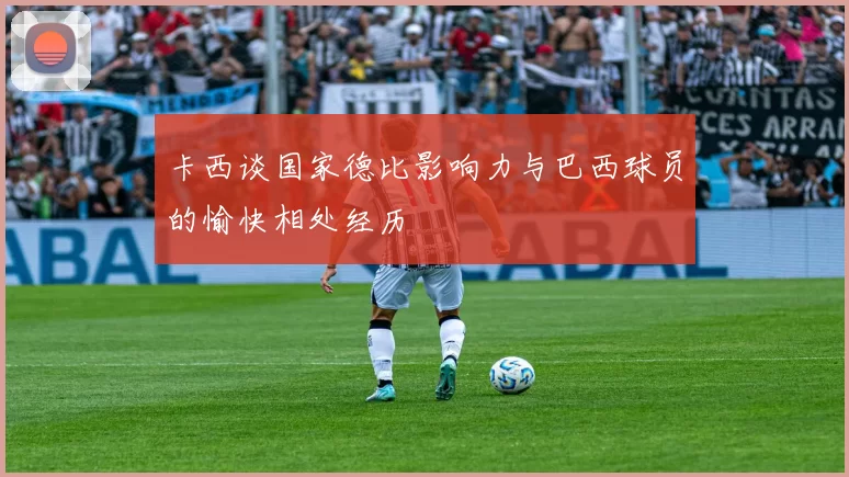 卡西谈国家德比影响力与巴西球员的愉快相处经历