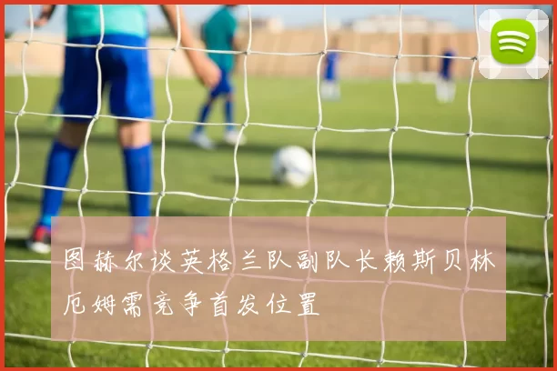 图赫尔谈英格兰队副队长赖斯贝林厄姆需竞争首发位置