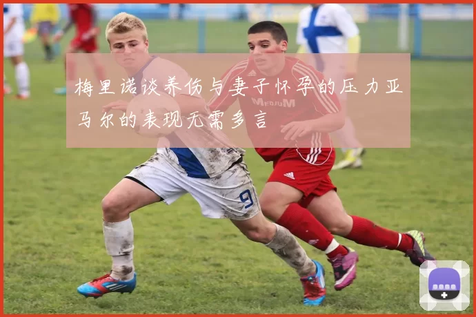 梅里诺谈养伤与妻子怀孕的压力亚马尔的表现无需多言