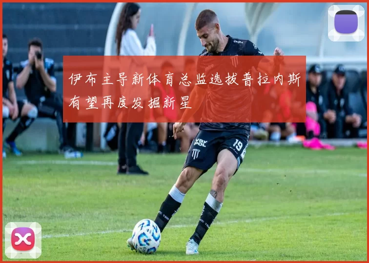 伊布主导新体育总监选拔普拉内斯有望再度发掘新星