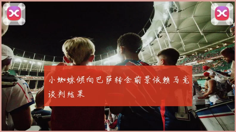 小蜘蛛倾向巴萨转会前景依赖马竞谈判结果