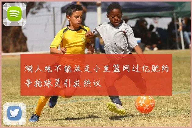湖人绝不能放走小里篮网过亿肥约争抢球员引发热议