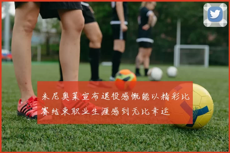 米尼奥莱宣布退役感慨能以精彩比赛结束职业生涯感到无比幸运