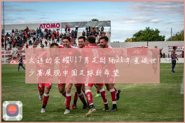 久违的荣耀U17男足时隔21年重返世少赛展现中国足球新希望