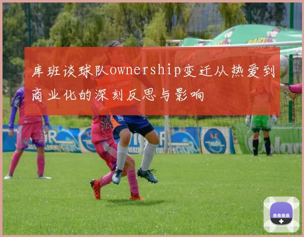 库班谈球队ownership变迁从热爱到商业化的深刻反思与影响