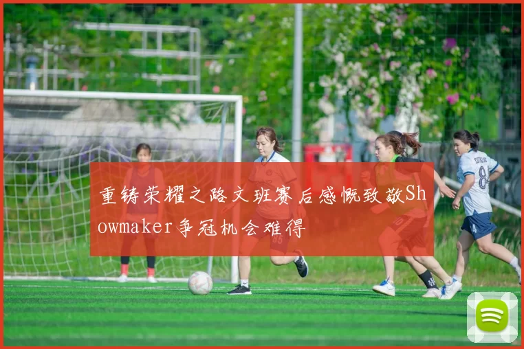 重铸荣耀之路文班赛后感慨致敬Showmaker争冠机会难得