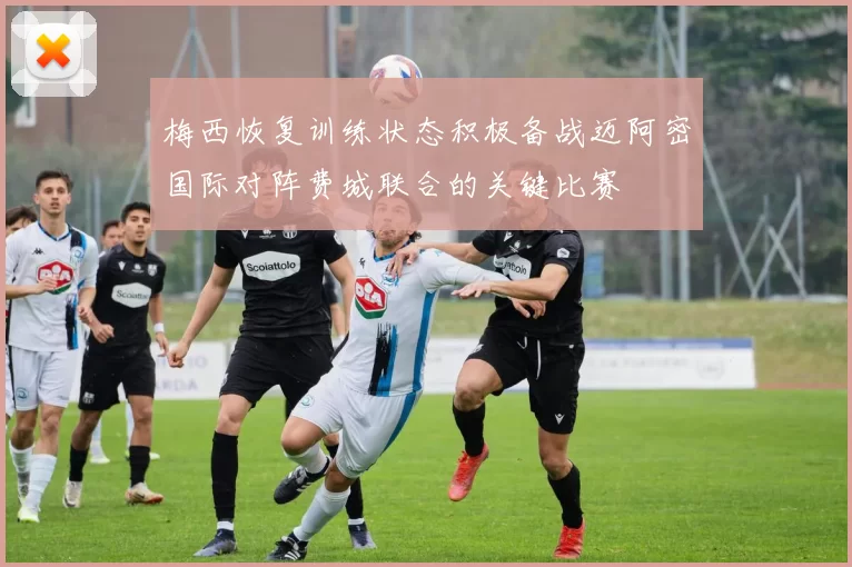 梅西恢复训练状态积极备战迈阿密国际对阵费城联合的关键比赛