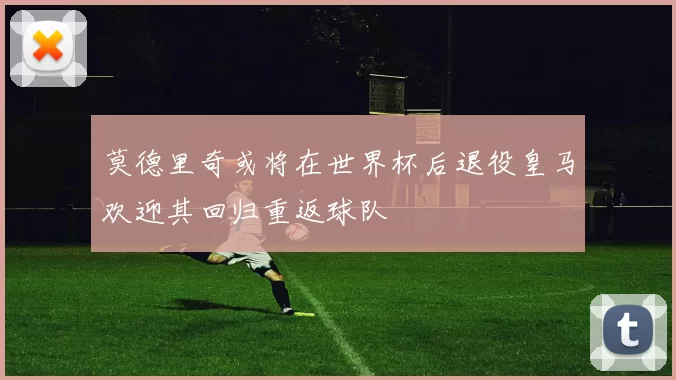 莫德里奇或将在世界杯后退役皇马欢迎其回归重返球队