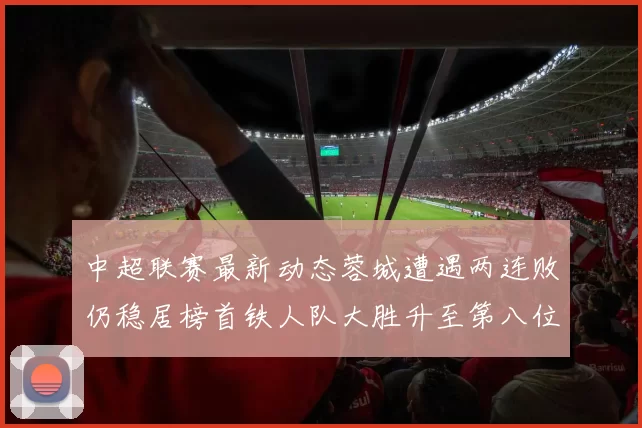 中超联赛最新动态蓉城遭遇两连败仍稳居榜首铁人队大胜升至第八位